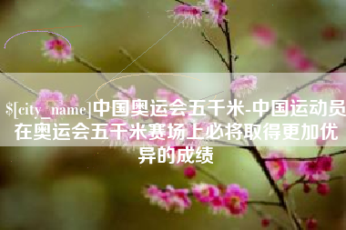 湛江中国奥运会五千米-中国运动员在奥运会五千米赛场上必将取得更加优异的成绩