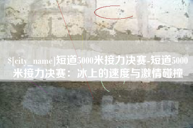 湛江短道5000米接力决赛-短道5000米接力决赛：冰上的速度与激情碰撞