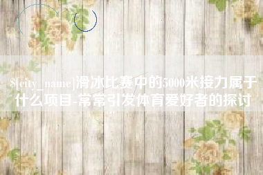 湛江滑冰比赛中的5000米接力属于什么项目-常常引发体育爱好者的探讨