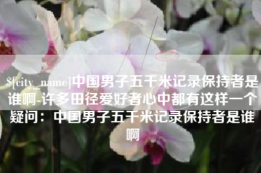 湛江中国男子五千米记录保持者是谁啊-许多田径爱好者心中都有这样一个疑问：中国男子五千米记录保持者是谁啊