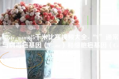 湛江5千米比赛视频大全-“V”通常与病毒癌基因（V-onc）和细胞癌基因（C-onc）相关